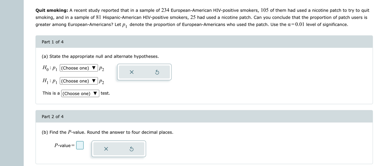 Quit smoking: A recent study reported that in a sample of 234 European-American HIV-positive smokers, 105 of them had used a nicotine patch to try to quit
smoking, and in a sample of 81 Hispanic-American HIV-positive smokers, 25 had used a nicotine patch. Can you conclude that the proportion of patch users is
greater among European-Americans? Let p₁ denote the proportion of European-Americans who used the patch. Use the a=0.01 level of significance.
Part 1 of 4
(a) State the appropriate null and alternate hypotheses.
Ho: P₁
(Choose one) ▼ P₂
H₁: P₁
(Choose one)
P2
This is a
(Choose one) test.
Part 2 of 4
(b) Find the P-value. Round the answer to four decimal places.
P-value=
X
S
Ś