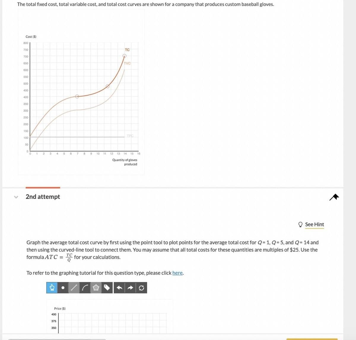 The total fixed cost, total variable cost, and total cost curves are shown for a company that produces custom baseball gloves.
v
Cost ($)
800
750
700
650
600
550
500
450
400
350
300
250
200
150
100
50
0
0
1 2 3
4
2nd attempt
5
Price ($)
400
375
350
8
7
8
9
10
11
TC
TVC
TEC
12 13 14 15
Graph the average total cost curve by first using the point tool to plot points for the average total cost for Q= 1, Q=5, and Q = 14 and
then using the curved-line tool to connect them. You may assume that all total costs for these quantities are multiples of $25. Use the
formula ATC = TC for your calculations.
To refer to the graphing tutorial for this question type, please click here.
15 16
Quantity of gloves
produced
See Hint
O