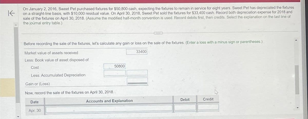 K
On January 2, 2016, Sweet Pet purchased fixtures for $50,800 cash, expecting the fixtures to remain in service for eight years. Sweet Pet has depreciated the fixtures
on a straight-line basis, with $10,000 residual value. On April 30, 2018, Sweet Pet sold the fixtures for $33,400 cash. Record both depreciation expense for 2018 and
sale of the fixtures on April 30, 2018. (Assume the modified half-month convention is used. Record debits first, then credits. Select the explanation on the last line of
the journal entry table.)
Before recording the sale of the fixtures, let's calculate any gain or loss on the sale of the fixtures. (Enter a loss with a minus sign or parentheses.)
Market value of assets received
33400
Less: Book value of asset disposed of
Cost
Less: Accumulated Depreciation
Gain or (Loss)
Now, record the sale of the fixtures on April 30, 2018.
Date
Apr. 30
50800
***
Accounts and Explanation
Debit
Credit