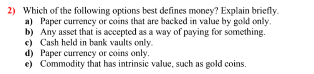 2) Which of the following options best defines money? Explain briefly.
a) Paper currency or coins that are backed in value by gold only.
b) Any asset that is accepted as a way of paying for something.
c) Cash held in bank vaults only.
d) Paper currency or coins only.
e) Commodity that has intrinsic value, such as gold coins.
