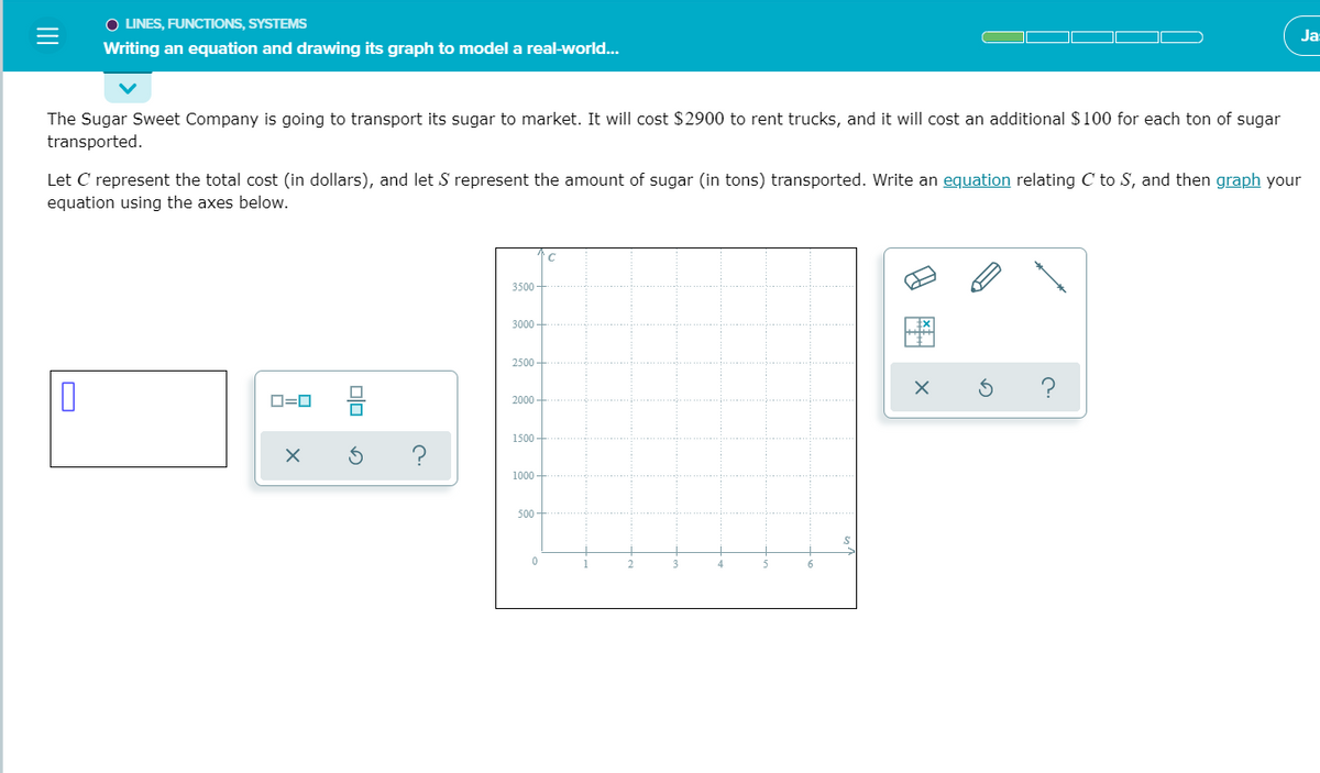 O LINES, FUNCTIONS, SYSTEMS
Ja
Writing an equation and drawing its graph to model a real-world...
The Sugar Sweet Company is going to transport its sugar to market. It will cost $2900 to rent trucks, and it will cost an additional $100 for each ton of sugar
transported.
Let C represent the total cost (in dollars), and let S represent the amount of sugar (in tons) transported. Write an equation relating C to S, and then graph your
equation using the axes below.
C
3500 -
3000 -
2500 -
D=0
2000 -
1500
1000 -
500
II
