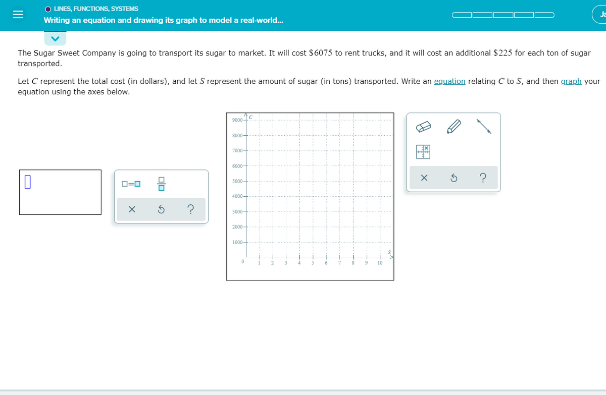 O LINES, FUNCTIONS, SYSTEMS
Ja
Writing an equation and drawing its graph to model a real-world...
The Sugar Sweet Company is going to transport its sugar to market. It will cost $6075 to rent trucks, and it will cost an additional $225 for each ton of sugar
transported.
Let C represent the total cost (in dollars), and let S represent the amount of sugar (in tons) transported. Write an equation relating C to S, and then graph your
equation using the axes below.
9000-
8000+
7000-
6000-
5000-
O=0
4000-
3000-
2000 -
1000–
2
4.
10
olo
