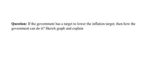 Question: If the government has a target to lower the inflation target; then how the
government can do it? Sketch graph and explain