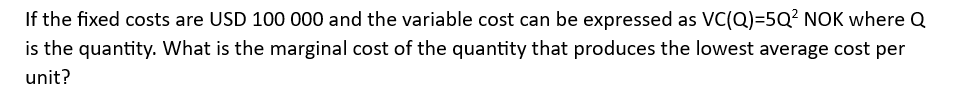 If
the fixed costs are USD 100 000 and the variable cost can be expressed as VC(Q)=5Q² NOK where Q
is the quantity. What is the marginal cost of the quantity that produces the lowest average cost per
unit?