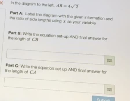 In the diagram to the left, AB = 4v2
Part A: Label the diagram with the given information and
the ratio of side lengths using x as your variable
Part B: Write the equation set-up AND final answer for
the length of CB
Part C: Write the equation set up AND final answer for
the length of CA
Submit
