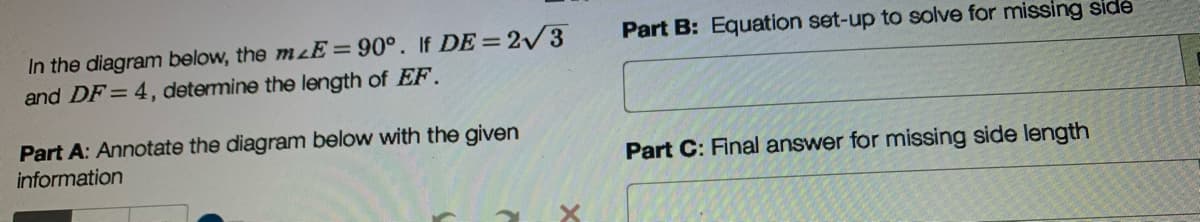 Part B: Equation set-up to solve for missing side
In the diagram below, the mzE=90°. If DE= 2/3
and DF= 4, determine the length of EF.
Part A: Annotate the diagram below with the given
information
Part C: Final answer for missing side length
