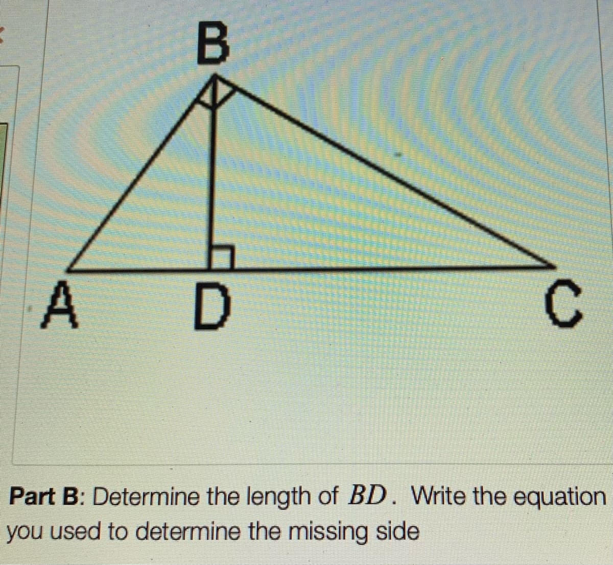 A D
Part B: Determine the length of BD. Write the equation
you used to determine the missing side
