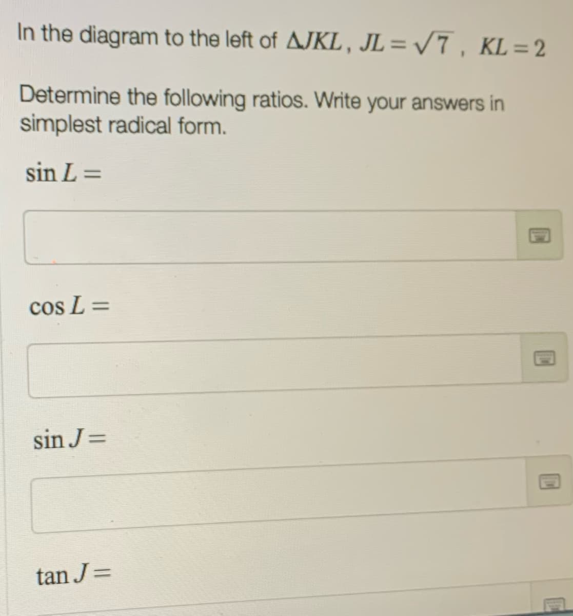 In the diagram to the left of AJKL, JL= /7 , KL= 2
Determine the following ratios. Write your answers in
simplest radical form.
sin L =
cos L =
sin J=
tan J=
