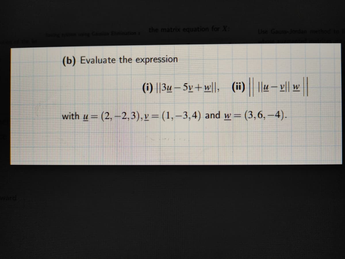 the matrix equation for X:
Use Gauss-Jordan method to
Gausian Elimination a
(b) Evaluate the expression
(i) ||3u – 5v+ w||, (ii) ||u- l|| w
with u= (2, –2,3),v=(1,–3,4) and w= (3,6,–4).
%3D
%3D
ward
