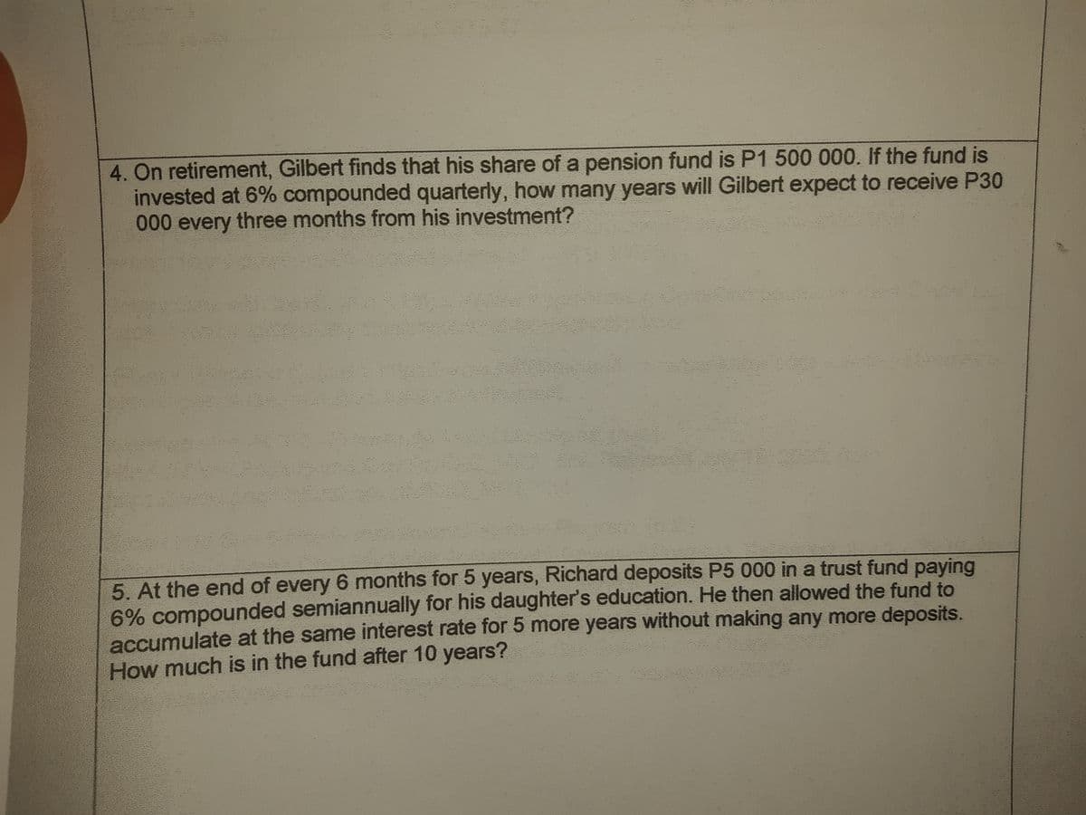 4. On retirement, Gilbert finds that his share of a pension fund is P1 500 000. If the fund is
invested at 6% compounded quarterly, how many years will Gilbert expect to receive P30
to 0 every three months from his investment?
5. At the end of every 6 months for 5 years, Richard deposits P5 000 in a trust fund paying
6% compounded semiannually for his daughter's education. He then allowed the fund to
accumulate at the same interest rate for 5 more years without making any more deposits.
How much is in the fund after 10 years?
