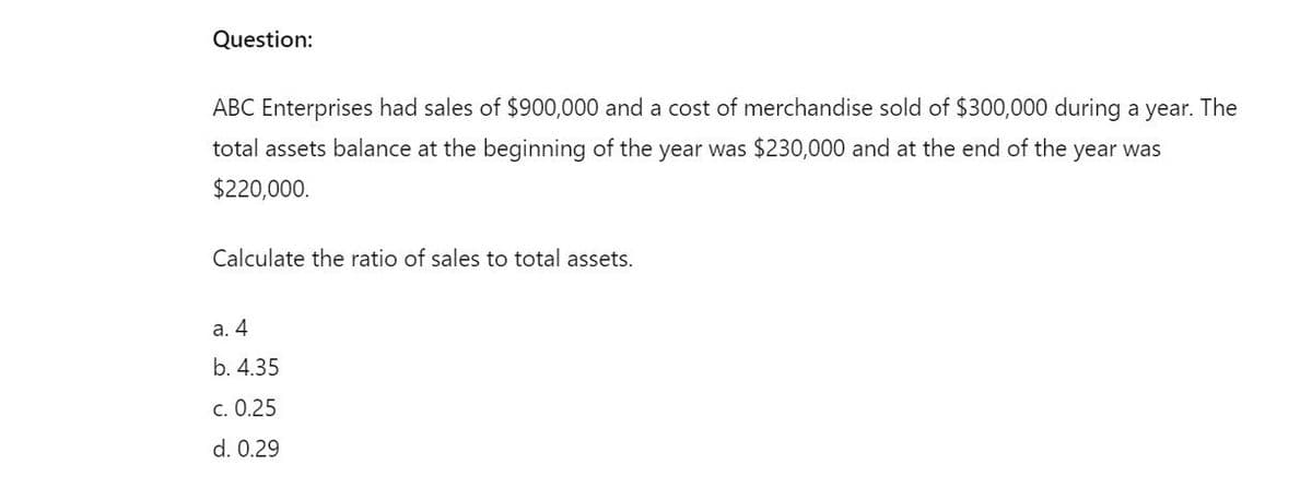 Question:
ABC Enterprises had sales of $900,000 and a cost of merchandise sold of $300,000 during a year. The
total assets balance at the beginning of the year was $230,000 and at the end of the year was
$220,000.
Calculate the ratio of sales to total assets.
a. 4
b. 4.35
c. 0.25
d. 0.29