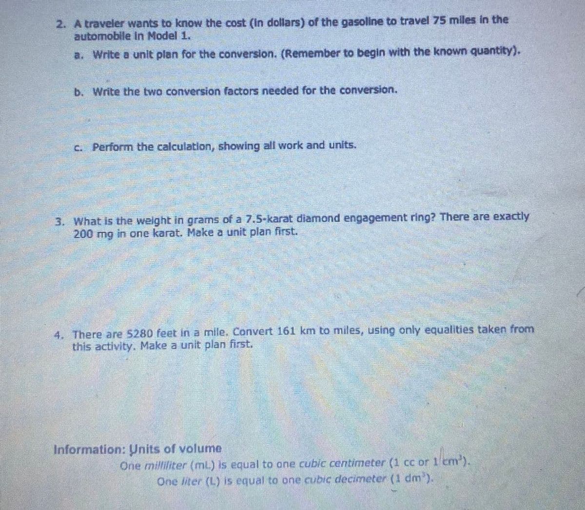 2. A traveler wants to know the cost (in dollars) of the gasoline to travel 75 miles in the
automobile in Model 1.
a. Write a unit plan for the conversion. (Remember to begin with the known quantity).
b. Write the two conversion factors needed for the conversion.
c. Perform the calculation, showing all work and units.
3. What is the weight in grams of a 7.5-karat diamond engagement ring? There are exactly
200 mg in one karat. Make a unit plan first.
4. There are 5280 feet in a mile. Convert 161 km to miles, using only equalities taken from
this activity. Make a unit plan first.
Information: Units of volume
One milliliter (mL) is equal to one cubic centimeter (1 cc or 1 cm³).
One liter (L) is equal to one cubic decimeter (1 dm³).