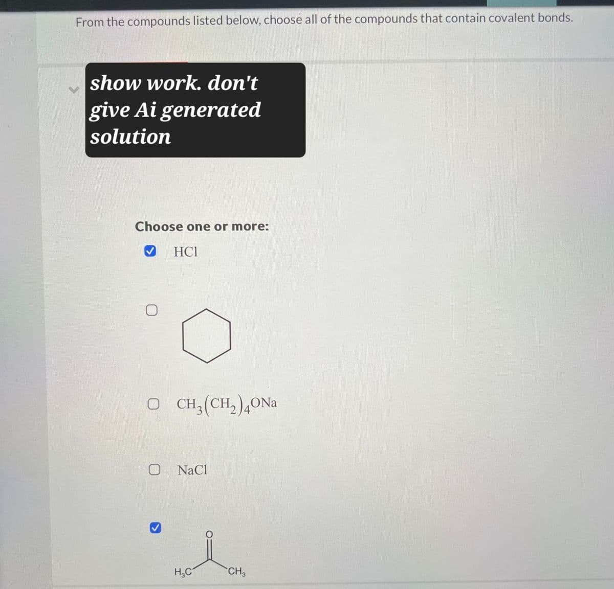 From the compounds listed below, choose all of the compounds that contain covalent bonds.
show work. don't
give Ai generated
solution
Choose one or more:
HCI
O CH3(CH2)4ONa
NaCl
H3C
CH3