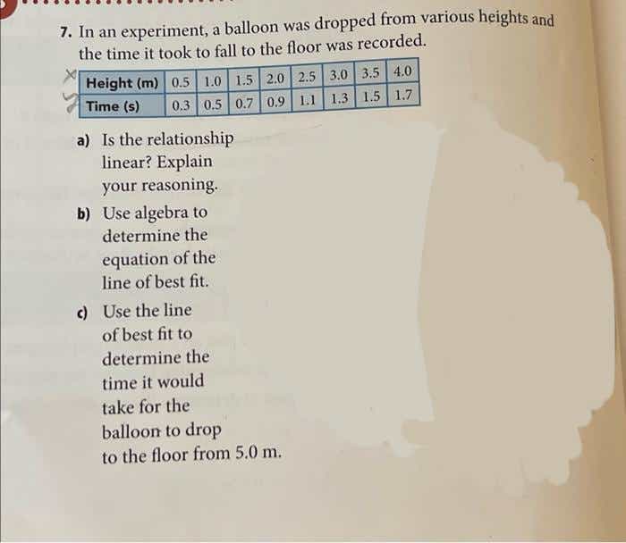 7. In an experiment, a balloon was dropped from various heights and
the time it took to fall to the floor was recorded.
Height (m) 0.5 1.0 1.5 2.0 2.5 3.0 3.5 4.0
0.3 0.5 0.7 0.9| 1.1| 1.3 1.5 1.7
Time (s)
a) Is the relationship
linear? Explain
your reasoning.
b) Use algebra to
determine the
equation of the
line of best fit.
c) Use the line
of best fit to
determine the
time it would
take for the
balloon to drop
to the floor from 5.0 m.
