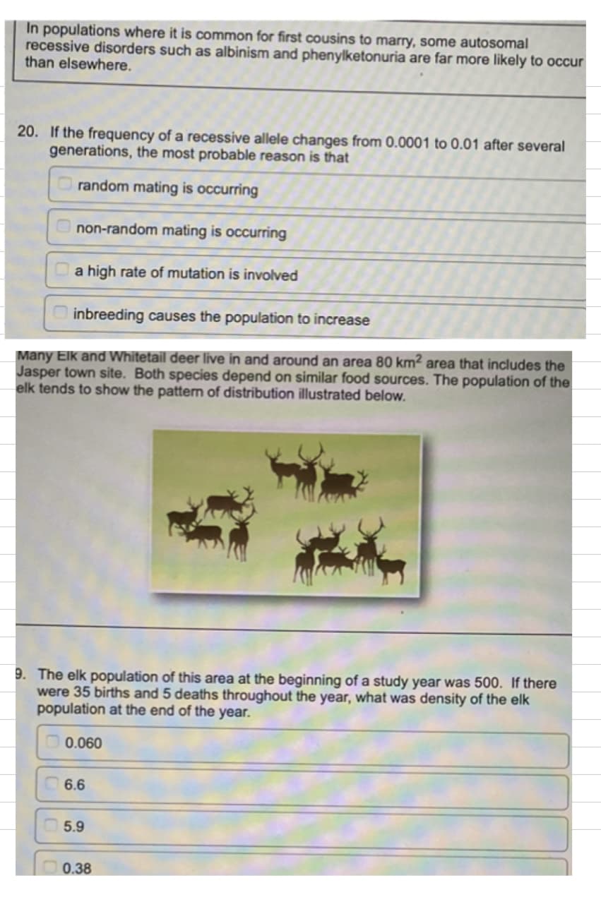 In populations where it is common for first cousins to marry, some autosomal
recessive disorders such as albinism and phenylketonuria are far more likely to occur
than elsewhere.
20. If the frequency of a recessive allele changes from 0.0001 to 0.01 after several
generations, the most probable reason is that
random mating is occurring
non-random mating is occurring
a high rate of mutation is involved
inbreeding causes the population to increase
Many Elk and Whitetail deer live in and around an area 80 km² area that includes the
Jasper town site. Both species depend on similar food sources. The population of the
elk tends to show the pattern of distribution illustrated below.
9. The elk population of this area at the beginning of a study year was 500. If there
were 35 births and 5 deaths throughout the year, what was density of the elk
population at the end of the year.
0.060
6.6
5.9
0.38