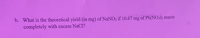 b. What is the theoretical yield (in mg) of NaNO3 if 10.67 mg of Pb(NO3)2 reacts
completely with excess NaCl?