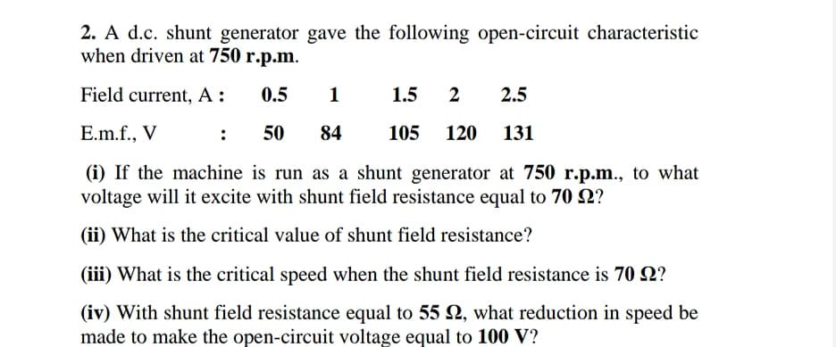 2. A d.c. shunt generator gave the following open-circuit characteristic
when driven at 750 r.p.m.
Field current, A:
0.5
1
1.5
2
2.5
E.m.f., V
:
50
84
105
120
131
(i) If the machine is run as a shunt generator at 750 r.p.m., to what
voltage will it excite with shunt field resistance equal to 70 N?
(ii) What is the critical value of shunt field resistance?
(iii) What is the critical speed when the shunt field resistance is 70 2?
(iv) With shunt field resistance equal to 55 2, what reduction in speed be
made to make the open-circuit voltage equal to 100 V?
