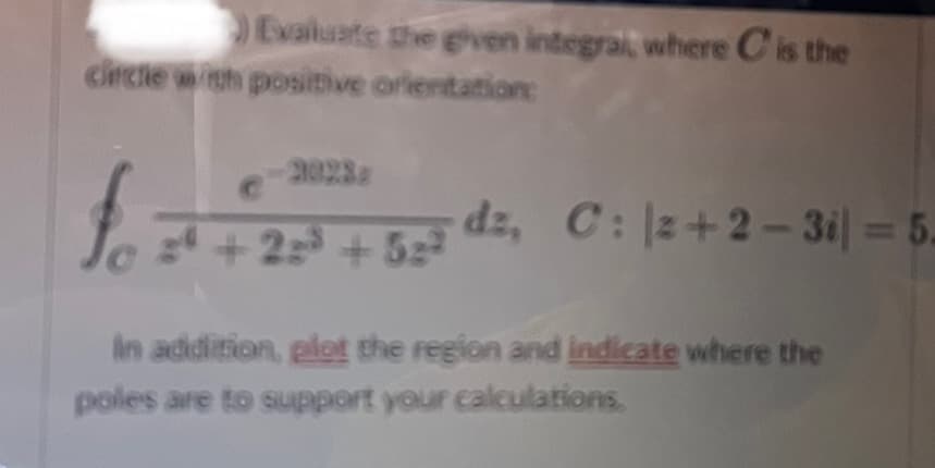 Evaluate the given integral, where C is the
circle with positive orientation:
fo
24 +22³ +52²
dz, C: 2+2-3i) = 5.
In addition, plot the region and indicate where the
poles are to support your calculations.