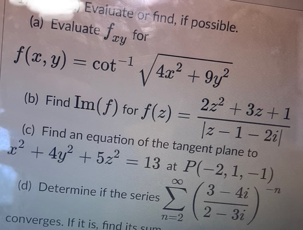 Evaluate or find, if possible.
(a) Evaluate fry for
f(x, y) = cot
-1
-
√4x² +9y²
(b) Find Im(f) for f(2)=
|z-1-2i|
(c) Find an equation of the tangent plane to
2
x² + 4y² + 5x²
13 at P(-2, 1,-1)
3 - 4i
2 - 3i
=
(d) Determine if the series
converges. If it is, find its sum
n=2
2z² +3z+1
-N