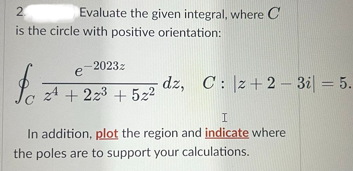 2.
is the circle with positive orientation:
Evaluate the given integral, where C
fo
e-2023z
24 +223 + 5z²
dz, Cz+ 2-3i| = 5.
I
In addition, plot the region and indicate where
the poles are to support your calculations.