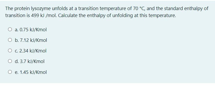 The protein lysozyme unfolds at a transition temperature of 70 °C, and the standard enthalpy of
transition is 499 kJ /mol. Calculate the enthalpy of unfolding at this temperature.
a. 0.75 kJ/Kmol
O b. 7.12 kJ/Kmol
O c. 2.34 kJ/Kmol
O d. 3.7 kJ/Kmol
e. 1.45 kJ/Kmol
