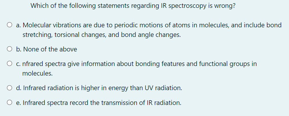 Which of the following statements regarding IR spectroscopy is wrong?
O a. Molecular vibrations are due to periodic motions of atoms in molecules, and include bond
stretching, torsional changes, and bond angle changes.
O b. None of the above
O c. nfrared spectra give information about bonding features and functional groups in
molecules.
O d. Infrared radiation is higher in energy than UV radiation.
O e. Infrared spectra record the transmission of IR radiation.
