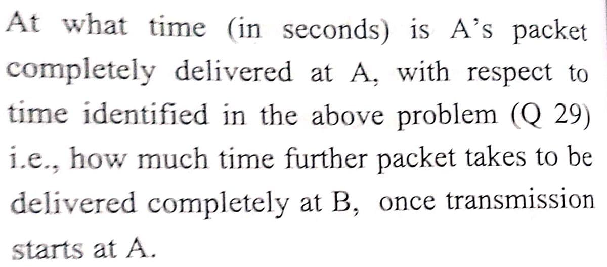 At what time (in seconds) is A's packet
completely delivered at A, with respect to
time identified in the above problem (Q 29)
i.e., how much time further packet takes to be
delivered completely at B, once transmission
starts at A.
