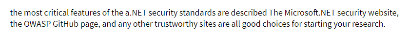 the most critical features of the a.NET security standards are described The Microsoft.NET security website,
the OWASP GitHub page, and any other trustworthy sites are all good choices for starting your research.
