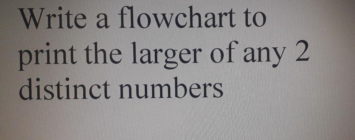 Write a flowchart to
print the larger of any 2
distinct numbers
