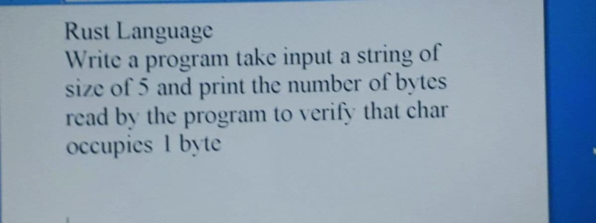 Rust Language
Write a program take input a string of
size of 5 and print the number of bytes
read by the program to verify that char
occupies 1 byte
