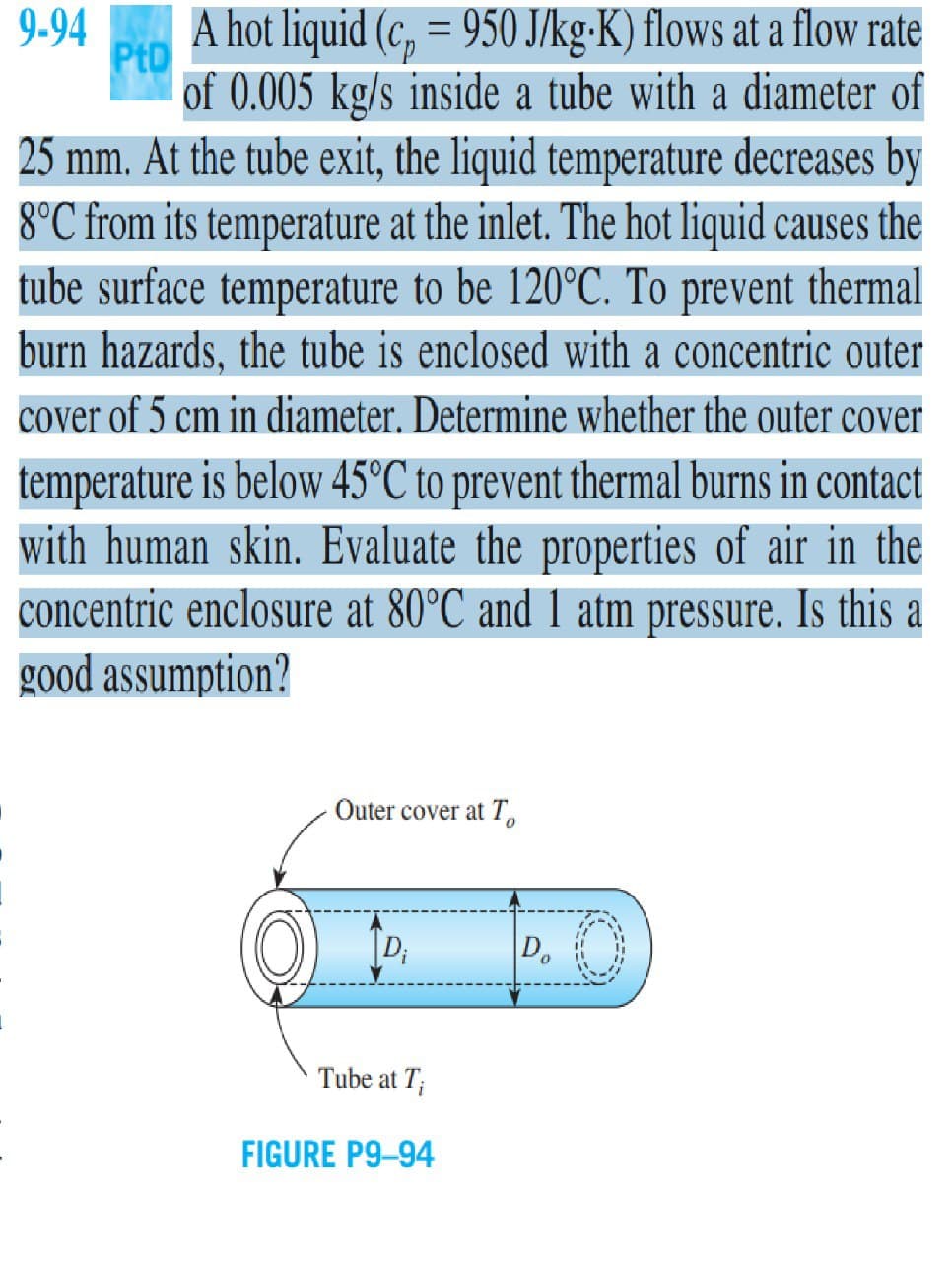 9-94
A hot liquid (c, = 950 J/kg-K) flows at a flow rate
PtD
%3D
of 0.005 kg/s inside a tube with a diameter of
25 mm. At the tube exit, the liquid temperature decreases by
8°C from its temperature at the inlet. The hot liquid causes the
tube surface temperature to be 120°C. To prevent thermal
burn hazards, the tube is enclosed with a concentric outer
cover of 5 cm in diameter. Determine whether the outer cover
temperature is below 45°C to prevent thermal burns in contact
with human skin. Evaluate the properties of air in the
concentric enclosure at 80°C and 1 atm pressure. Is this a
good assumption?
Outer cover at T
D;
D.
Tube at T;
FIGURE P9-94
