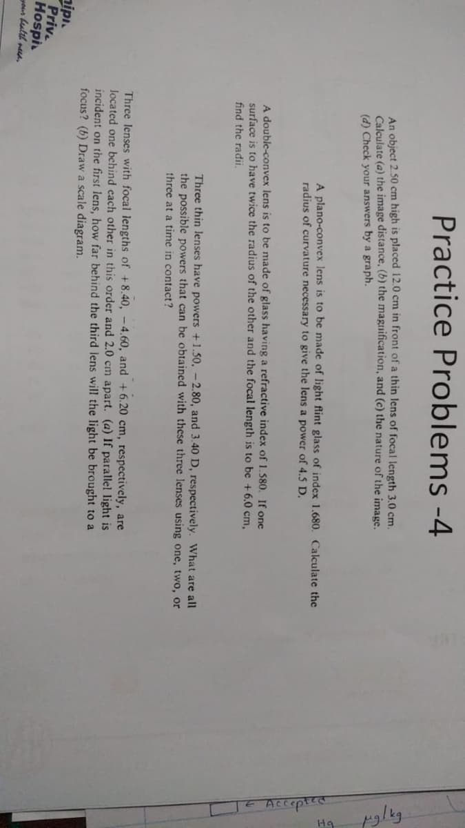 Practice Problems -4
An object 2.50 cm high is placed 12.0 cm in front of a thin lens of focal length 3.0 cm.
Calculate (a) the image distance, (b) the magnification, and (c) the nature of the image.
(d) Check your answers by a graph.
A plano-convex lens is to be made of light flint glass of index 1.680. Calculate the
radius of curvature necessary to give the lens a power of 4.5 D.
A double-convex lens is to be made of glass having a refractive index of 1.580. If one
surface is to have twice the radius of the other and the focal length is to be +6.0 cm,
find the radii.
nipi.
Priv
Hospi
your health need
Three thin lenses have powers +1.50, -2.80, and 3.40 D, respectively. What are all
the possible powers that can be obtained with these three lenses using one, two, or
three at a time in contact?
Three lenses with focal lengths of +8.40, -4.60, and +6.20 cm, respectively, are
located one behind each other in this order and 2.0 cm apart. (a) If parallel light is
incident on the first lens, how far behind the third lens will the light be brought to a
focus? (6) Draw a scale diagram.
TE Accepted
mg/kg