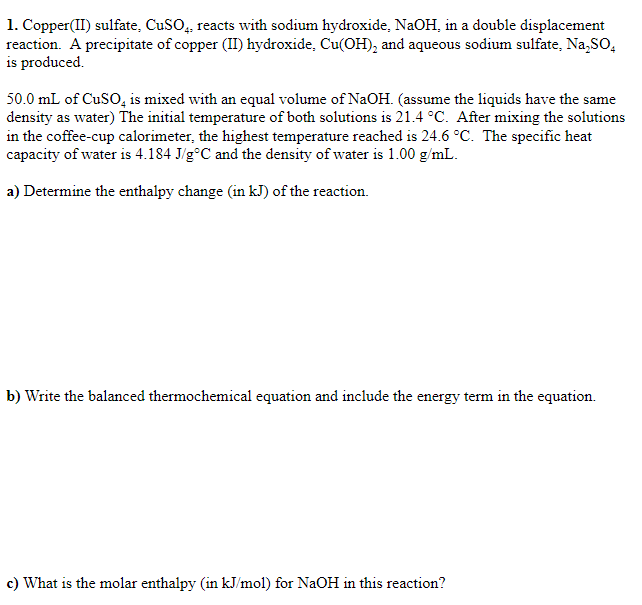 1. Copper(II) sulfate, CuSO, reacts with sodium hydroxide, NaOH, in a double displacement
reaction. A precipitate of copper (II) hydroxide, Cu(OH), and aqueous sodium sulfate, Na,SO,
is produced.
50.0 mL of CuSO, is mixed with an equal volume of NaOH. (assume the liquids have the same
density as water) The initial temperature of both solutions is 21.4 °C. After mixing the solutions
in the coffee-cup calorimeter, the highest temperature reached is 24.6 °C. The specific heat
capacity of water is 4.184 J/g°C and the density of water is 1.00 g/mL.
a) Determine the enthalpy change (in kJ) of the reaction.
b) Write the balanced thermochemical equation and include the energy term in the equation.
c) What is the molar enthalpy (in kJ/mol) for NaOH in this reaction?
