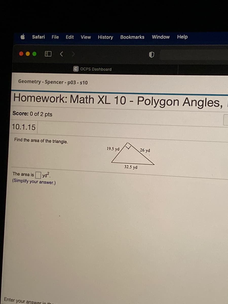 Edit
View
History
Bookmarks
Window
Help
Safari
File
C OCPS Dashboard
Geometry-Spencer - p03-s10
Homework: Math XL 10 - Polygon Angles,
Score: 0 of 2 pts
10.1.15
Find the area of the triangle.
19.5 yd
26 yd
32.5 yd
The area isyd.
(Simplify your answer.)
Enter your answer in th
