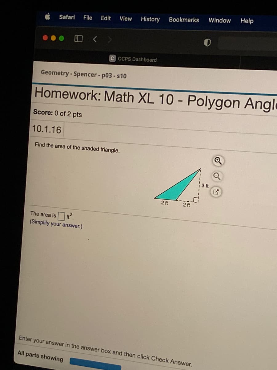 Window
Help
Edit
View
History
Bookmarks
Safari
File
C OCPS Dashboard
Geometry - Spencer - p03 -s10
Homework: Math XL 10 - Polygon Angle
Score: 0 of 2 pts
10.1.16
Find the area of the shaded triangle.
3 ft
2 ft
2 ft
The area is ft.
(Simplify your answer.)
Enter your answer in the answer box and then click Check Answer.
All parts showing
