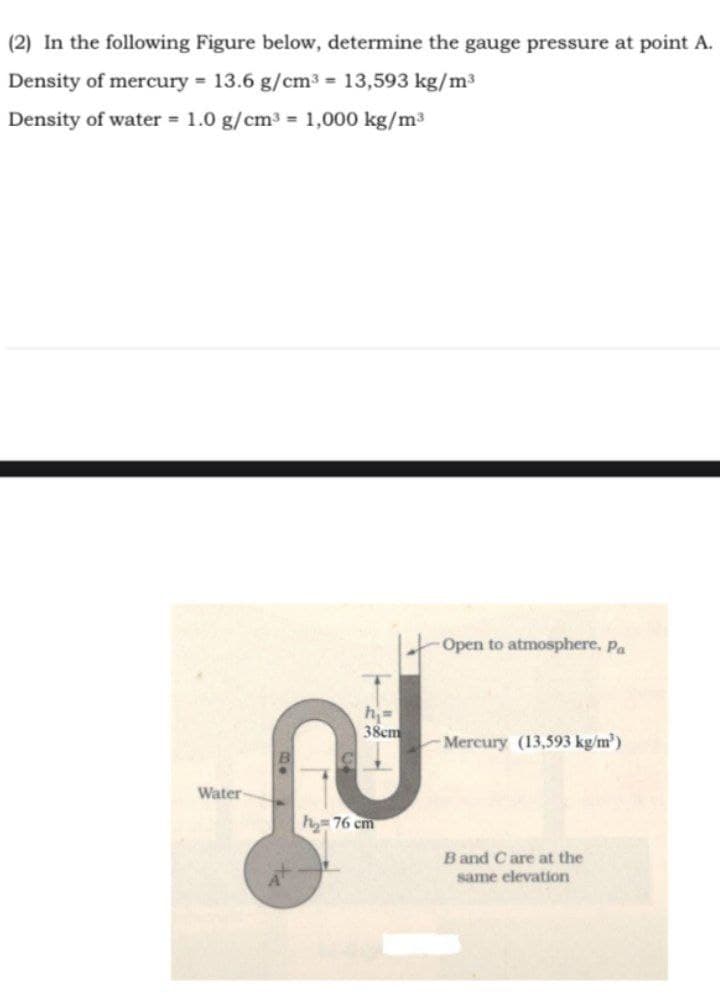 (2) In the following Figure below, determine the gauge pressure at point A.
Density of mercury = 13.6 g/cm3 = 13,593 kg/m3
Density of water = 1.0 g/cm3 = 1,000 kg/m3
Open to atmosphere, pa
38cm
Mercury (13,593 kg/m')
Water
hy= 76 cm
B and C are at the
same elevation
