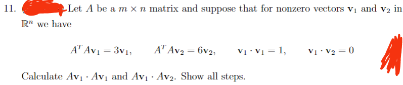 11.
Let A be a m × n matrix and suppose that for nonzero vectors V₁ and v₂ in
Rn we have
AT Av₁ = 3v1,
AT AV₂ = 6v2,
2
Calculate Av₁· Av₁ and Av₁ Av₂. Show all steps.
V₁ - V₁ = 1,
V₁ V₂ = 0