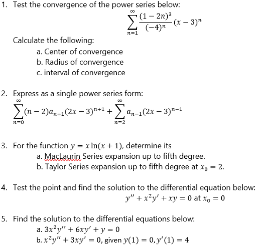 1. Test the convergence of the power series below:
(1 - 2n)³
(-4)"
n=1
Calculate the following:
a. Center of convergence
b. Radius of convergence
c. interval of convergence
-(x-3)"
2. Express as a single power series form:
DO
Σ(n − 2)an+1(2x − 3)+¹ + Σan-1(2x − 3)²-1
n=0
n=2
3. For the function y = x ln(x + 1), determine its
a. MacLaurin Series expansion up to fifth degree.
b. Taylor Series expansion up to fifth degree at xo = 2.
4. Test the point and find the solution to the differential equation below:
y" + x²y' + xy = 0 at x₁ = 0
5. Find the solution to the differential equations below:
a. 3x²y" + 6xy' + y = 0
b. x²y" + 3xy' = 0, given y(1) = 0, y' (1) = 4