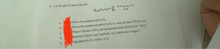 3. Let Xi and X: have joint pdf
a.
b.
e.
d.
e.
0<x₁, x₂ <1
O.W.
Derive the marginal pdf of X₁.
Derive the conditional pdf of XaXx, and calculate EX1Xx
Please Calculate E[X] and demonstrate that EJECXX)-[X]
Between Var[Xa] and Var[XaXx], which one is bigger?
Calculate P(0<X<3/4X-1/2)