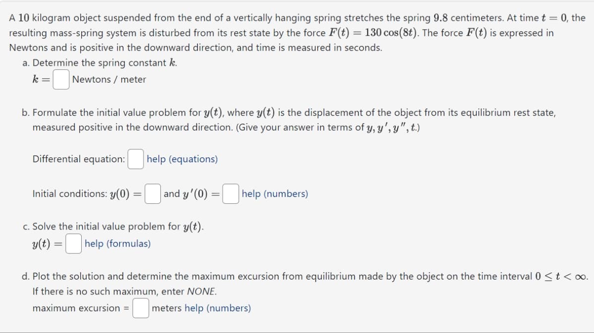 A 10 kilogram object suspended from the end of a vertically hanging spring stretches the spring 9.8 centimeters. At time t = 0, the
resulting mass-spring system is disturbed from its rest state by the force F(t) = 130 cos(8t). The force F(t) is expressed in
Newtons and is positive in the downward direction, and time is measured in seconds.
a. Determine the spring constant k.
k= = Newtons / meter
b. Formulate the initial value problem for y(t), where y(t) is the displacement of the object from its equilibrium rest state,
measured positive in the downward direction. (Give your answer in terms of y, y', y ", t.)
Differential equation: help (equations)
Initial conditions: y(0) =
c. Solve the initial value problem for y(t).
y(t) =
-help (formulas)
and y'(0) -help (numbers)
d. Plot the solution and determine the maximum excursion from equilibrium made by the object on the time interval 0 ≤ t < ∞.
If there is no such maximum, enter NONE.
maximum excursion = meters help (numbers)