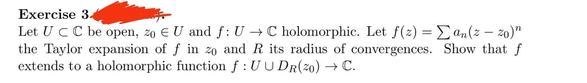 Exercise 34
Let UC C be open, zo EU and f: U → C holomorphic. Let f(z) = Σan(z − zo)"
the Taylor expansion of f in zo and R its radius of convergences. Show that f
extends to a holomorphic function f : UUDR(20) → C.