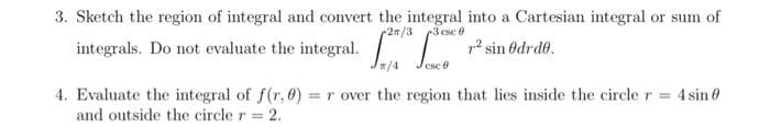 3. Sketch the region of integral and convert the integral into a Cartesian integral or sum of
2n/3
3 csc 0
integrals. Do not evaluate the integral. La c r² sin Odrd0.
csc 6
4. Evaluate the integral of f(r, 0) = r over the region that lies inside the circle r = 4 sin 0
and outside the circle r = 2.