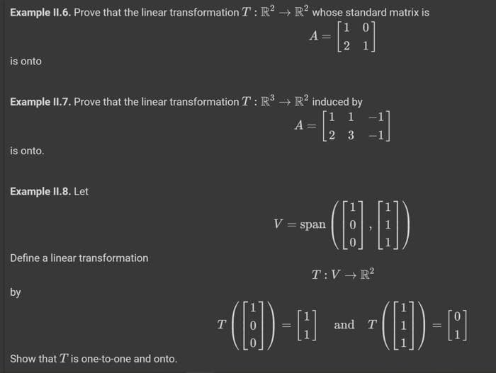 Example II.6. Prove that the linear transformation T: R² R² whose standard matrix is
[10]
is onto
is onto.
Example II.7. Prove that the linear transformation T: R³ → R² induced by
[1 1
23
Example II.8. Let
Define a linear transformation
by
Show that I is one-to-one and onto.
A = -
A
2
=
-
1
*--(8-8)
V = span
T:V → R²
¹(C)- A ~ (H)-A
T
and T