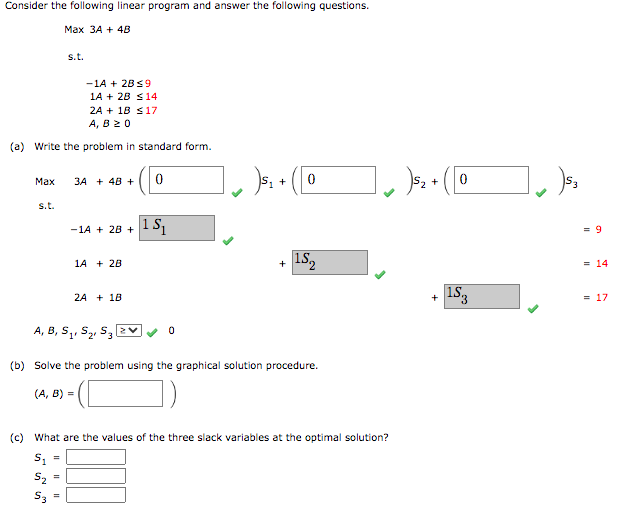 Consider the following linear program and answer the following questions.
Max 3A + 4B
-1A + 2B ≤9
1A + 2B ≤14
2A + 18 ≤17
A, B 20
(a) Write the problem in standard form.
s.t.
Max 3A + 4B + 0
s.t.
-1A + 2B + 1 S₁
11
1A + 2B
2A + 18
],)₁₁.
0
+ 0
+
A, B, S₁, S₂ S3 2
(b) Solve the problem using the graphical solution procedure.
(A, B) =
15₂
]]s₂
5₂ + ( [0
(c) What are the values of the three slack variables at the optimal solution?
S₁ =
5₂
53
+
15.3
(53
= 9
= 14
= 17