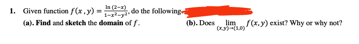 In (2-x)
1-x²-y2¹
(a). Find and sketch the domain of f.
1. Given function f(x, y) =
,do the following
(b). Does
lim
(x,y)-(1,0)
f(x, y) exist? Why or why not?