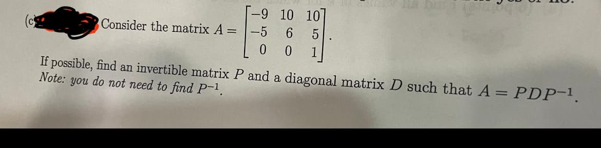 Consider the matrix A =
-9
-5
0
10 10
6 5
0
1
If possible, find an invertible matrix P and a diagonal matrix D such that A = PDP-¹.
Note: you do not need to find P-¹.