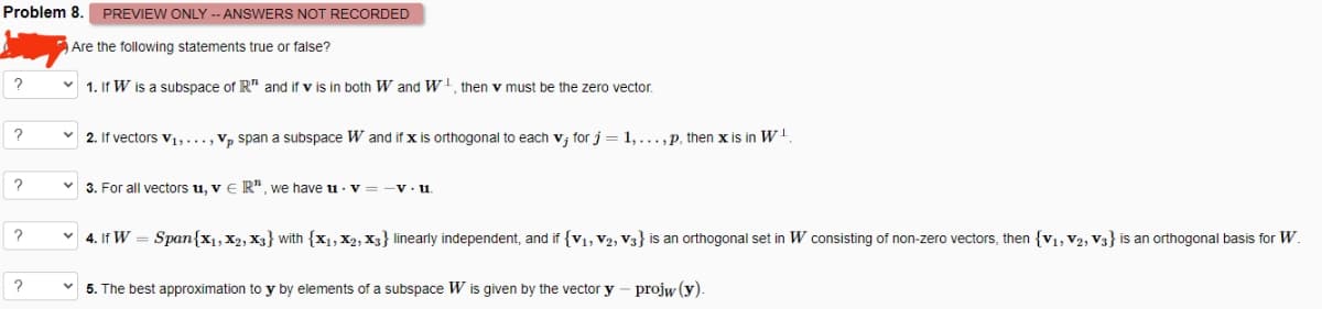 Problem 8. PREVIEW ONLY -- ANSWERS NOT RECORDED
Are the following statements true or false?
?
?
?
?
1. If W is a subspace of R" and if v is in both W and W¹, then v must be the zero vector.
2. If vectors V₁,..., Vp span a subspace W and if x is orthogonal to each v, for j = 1,...,p, then x is in W¹
3. For all vectors u, v E R", we have uv-v.u
4. If W = Span{x₁, X2, X3} with {X1, X2, X3} linearly independent, and if {V₁, V2, V3} is an orthogonal set in W consisting of non-zero vectors, then {V₁, V2, V3} is an orthogonal basis for W.
5. The best approximation to y by elements of a subspace W is given by the vector y
projw (y).