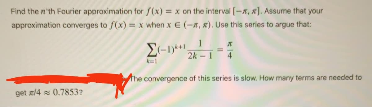 Find the n'th Fourier approximation for f(x) = x on the interval [-, π]. Assume that your
approximation converges to f(x) = x when x € (-1, 1). Use this series to argue that:
get /4 0.7853?
1
T
Σ(-1)+1 2k - 1 4
The convergence of this series is slow. How many terms are needed to
k=1