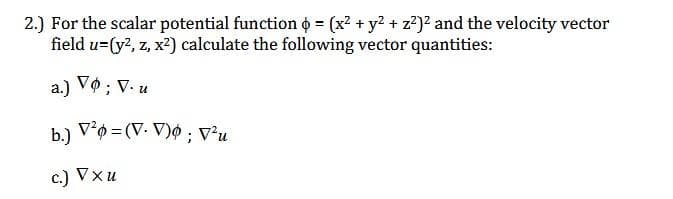 2.) For the scalar potential function = (x² + y² + z²)² and the velocity vector
field u=(y², z, x²) calculate the following vector quantities:
a.) Vo; V. u
V²0=(V-V); V²u
b.)
c.) Vxu