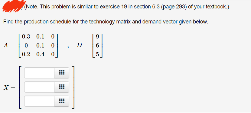 (Note: This problem is similar to exercise 19 in section 6.3 (page 293) of your textbook.)
Find the production schedule for the technology matrix and demand vector given below:
A =
X =
0.3 0.1 0
0
0.1 0
0.2
0.4 0
#
#
#
2
D= =
9
6
5